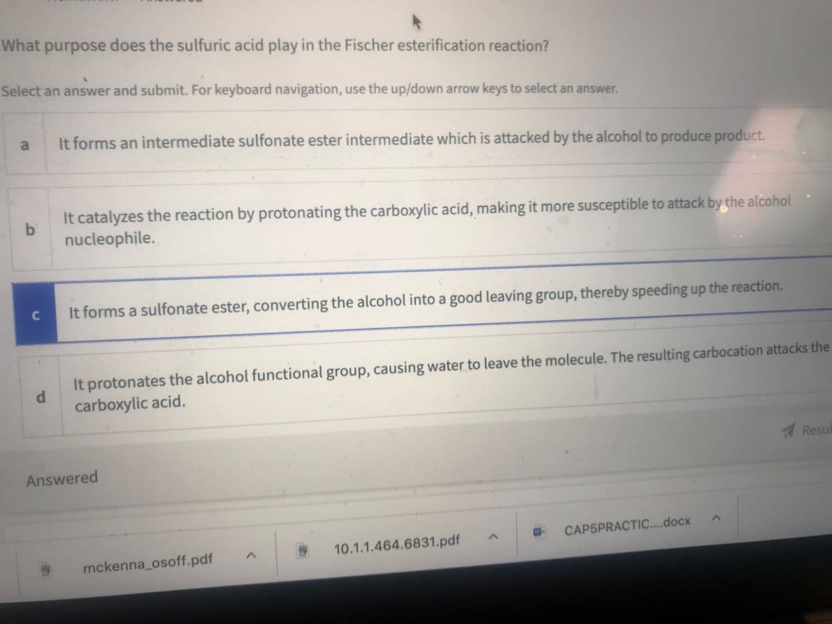 What purpose does the sulfuric acid play in the Fischer esterification reaction?
Select an answer and submit. For keyboard navigation, use the up/down arrow keys to select an answer.
It forms an intermediate sulfonate ester intermediate which is attacked by the alcohol to produce product.
It catalyzes the reaction by protonating the carboxylic acid, making it more susceptible to attack by the alcohol
bi
nucleophile.
It forms a sulfonate ester, converting the alcohol into a good leaving group, thereby speeding up the reaction.
It protonates the alcohol functional group, causing water to leave the molecule. The resulting carbocation attacks the
d.
carboxylic acid.
Resub
Answered
W
CAP5PRACTIC....docx
10.1.1.464.6831.pdf
mckenna_osoff.pdf
POR
