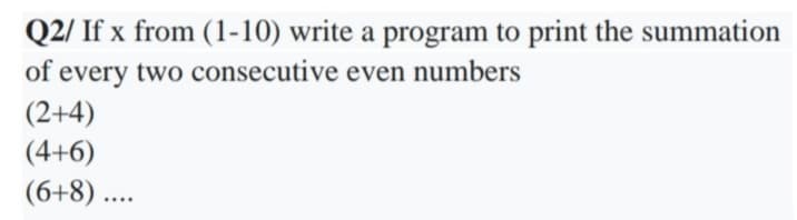 Q2/ If x from (1-10) write a program to print the summation
every two consecutive even numbers
(2+4)
of
(4+6)
(6+8) ...
