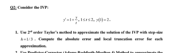 Q2: Consider the IVP:
y=1+,1sıs2, y()=2.
1. Use 2d order Taylor's method to approximate the solution of the IVP with step-size
h=1/3. Compute the absolute error and local truncation error for each
approximation.
Use Predictor-Corrector Adams.Rashforth-Moulten 4) Method to anprovimate the
