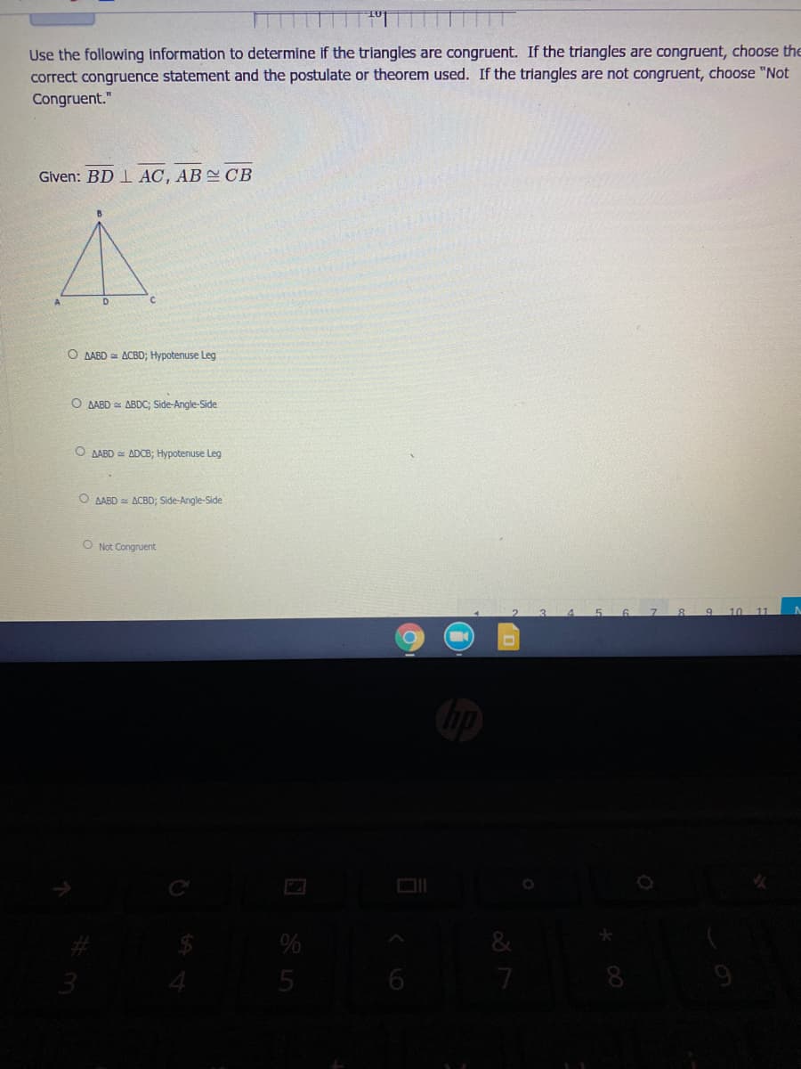 Use the following information to determine if the triangles are congruent. If the triangles are congruent, choose the
correct congruence statement and the postulate or theorem used. If the triangles are not congruent, choose "Not
Congruent."
Given: BD 1 AC, AB CB
O AABD ACBD; Hypotenuse Leg
O AABD = ABDC; Side-Angle-Side
O AABD ADCB; Hypotenuse Leg
O AABD = ACBD; Side-Angle-Side
O Not Congruent
