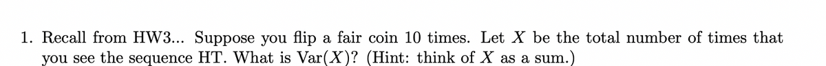 1. Recall from HW3... Suppose you flip a fair coin 10 times. Let X be the total number of times that
you see the sequence HT. What is Var(X)? (Hint: think of X as a sum.)
