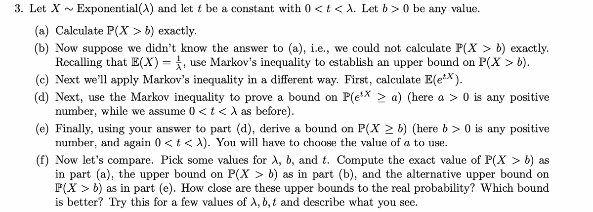 3. Let X ~ Exponential() and let t be a constant with 0 <t < A. Let b > 0 be any value.
(a) Calculate P(X > b) exactly.
(b) Now suppose we didn't know the answer to (a), i.e., we could not calculate P(X > b) exactly.
Recalling that E(X)= , use Markov's inequality to establish an upper bound on P(X > b).
(c) Next we'll apply Markov's inequality in a different way. First, calculate E(etx).
(d) Next, use the Markov inequality to prove a bound on P(etX > a) (here a > 0 is any positive
number, while we assume 0 <t < A as before).
1
(e) Finally, using your answer to part (d), derive a bound on P(X > b) (here b > 0 is any positive
number, and again 0 <t <X). You will have to choose the value of a to use.
(f) Now let's compare. Pick some values for A, b, and t. Compute the exact value of P(X > b) as
in part (a), the upper bound on P(X > b) as in part (b), and the alternative upper bound on
P(X > b) as in part (e). How close are these upper bounds to the real probability? Which bound
is better? Try this for a few values of X, b,t and describe what you see.
6.
