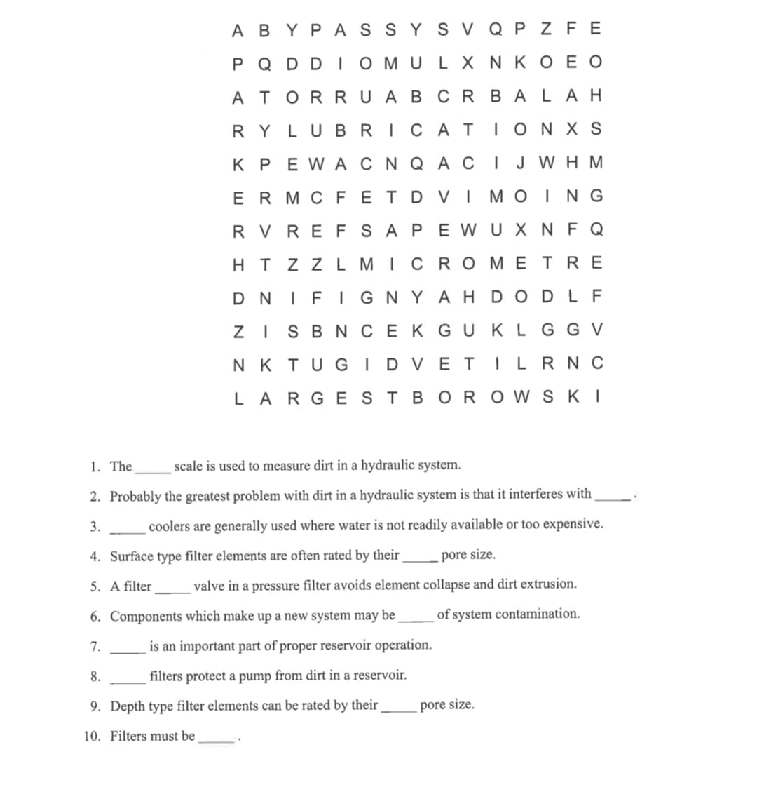 ABYPASSY S V Q P Z FE
N KOEO
P Q DDIOMULX
A TORRUABCRBALAH
RY LUBRICATION XS
K PEWA CN QAC IJ WH M
ER MC FET DVI MOING
RV REFSAPEWUX NF Q
HT ZZL MICROMETRE
DNIFIGNY AHDOD LF
ZISBN CEKGU KLG G V
NK TUGI DVETILRNC
LARGEST BOROWSKI
1. The
scale is used to measure dirt in a hydraulic system.
2. Probably the greatest problem with dirt in a hydraulic system is that it interferes with
3.
coolers are generally used where water is not readily available or too expensive.
pore size.
collapse and dirt extrusion.
of system contamination.
4. Surface type filter elements are often rated by their
5. A filter valve in a pressure filter avoids element
6. Components which make up a new system may be
7.
is an important part of proper reservoir operation.
8.
filters protect a pump from dirt in a reservoir.
9. Depth type filter elements can be rated by their pore size.
10. Filters must be