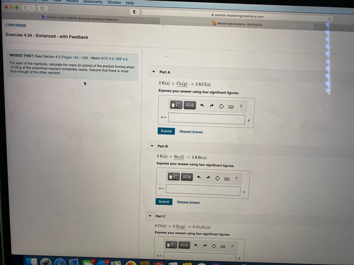 History
Bookmarks
Window
Help
A session.masteringchemistry.com
Sulfuric acid (H2SO4) dissolves aluminum metal ac...
E MasteringChemistry: HW100520
<HW100520
Exercise 4.34- Enhanced- with Feedback
MISSED THIS? Read Section 4.3 (Pages 145 - 149); Watch KCV 4.3, IWE 4.4.
For each of the reactions, calculate the mass (in grams) of the product formed when
15.32 g of the underlined reactant completely reacts. Assume that there is more
than enough of the other reactant.
Part A
2 K(s) + Cl2(g) → 2 KC1(s)
Express your answer using four significant figures.
ΑΣΦ
?
Submit
Request Answer
Part B
2 K(s) + Br2 (1) → 2 KBr(s)
Express your answer using four significant figures.
ανα ΑΣφ
Submit
Request Answer
Part C
4 Cr(s) + 3 O2 (g) → 2 Cr2O3 (s)
Express your answer using four significant figures.
ΑΣΦ
m =
14
OCT
