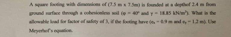 A square footing with dimensions of (7.5 m x 7.5m) is founded at a depthof 2.4 m from
ground surface through a cohesionless soil (p = 40° and y 18.85 kN/m³). What is the
allowable load for factor of safety of 3, if the footing have (ex = 0.9 m and ey = 1.2 m). Use
Meyerhof's equation.