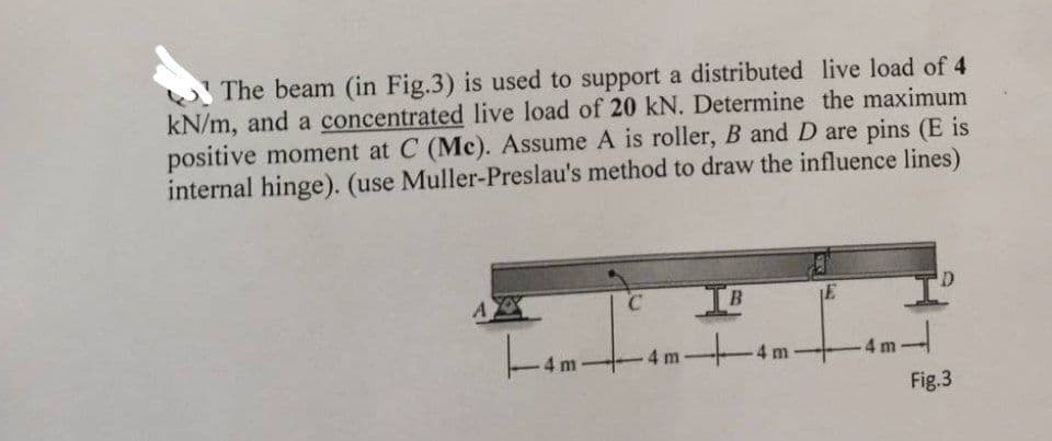 The beam (in Fig.3) is used to support a distributed live load of 4
kN/m, and a concentrated live load of 20 kN. Determine the maximum
positive moment at C (Mc). Assume A is roller, B and D are pins (E is
internal hinge). (use Muller-Preslau's method to draw the influence lines)
AX
4 m
C IB
-4m-4m.
E
1-
4m
D
Fig.3