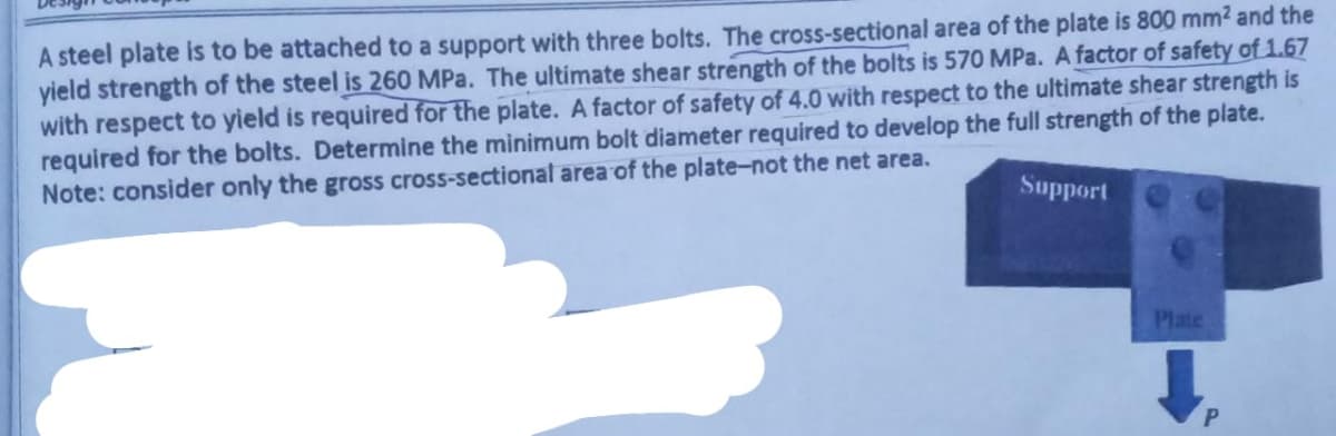 A steel plate is to be attached to a support with three bolts. The cross-sectional area of the plate is 800 mm² and the
yield strength of the steel is 260 MPa. The ultimate shear strength of the bolts is 570 MPa. A factor of safety of 1.67
with respect to yield is required for the plate. A factor of safety of 4.0 with respect to the ultimate shear strength is
required for the bolts. Determine the minimum bolt diameter required to develop the full strength of the plate.
Note: consider only the gross cross-sectional area of the plate-not the net area.
Support
Plate
↓
P