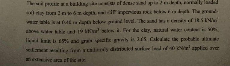 The soil profile at a building site consists of dense sand up to 2 m depth, normally loaded
soft clay from 2 m to 6 m depth, and stiff impervious rock below 6 m depth. The ground-
water table is at 0.40 m depth below ground level. The sand has a density of 18.5 kN/m³
above water table and 19 kN/m³ below it. For the clay, natural water content is 50%,
liquid limit is 65% and grain specific gravity is 2.65. Calculate the probable ultimate
settlement resulting from a uniformly distributed surface load of 40 kN/m² applied over
an extensive area of the site.