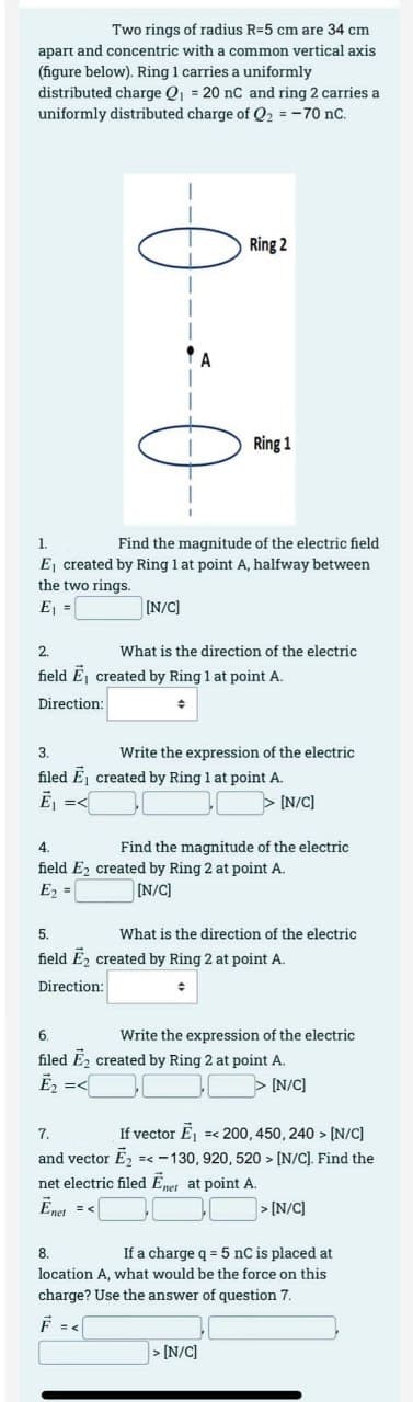 Two rings of radius R-5 cm are 34 cm
apart and concentric with a common vertical axis
(figure below). Ring 1 carries a uniformly
distributed charge Q₁ = 20 nC and ring 2 carries a
uniformly distributed charge of Q₂ = -70 nC.
1
A
Ring 2
Ring 1
1.
Find the magnitude of the electric field
E₁ created by Ring 1 at point A, halfway between
the two rings.
E₁ =
[N/C]
What is the direction of the electric
2.
field E, created by Ring 1 at point A.
Direction:
♦
3.
Write the expression of the electric
filed E₁ created by Ring 1 at point A.
E₁ =<
[N/C]
4.
Find the magnitude of the electric
field E2 created by Ring 2 at point A.
E₂ =
[N/C]
5.
field E₂ created by Ring 2 at point A.
Direction:
♦
What is the direction of the electric
Write the expression of the electric
6.
filed E₂ created by Ring 2 at point A.
Ē₂ =<
> [N/C]
> [N/C]
7.
If vector E₁ =< 200, 450, 240 > [N/C]
and vector Ē₂ =< -130, 920, 520> [N/C]. Find the
net electric filed Enet at point A.
Ēnet = <
>[N/C]
8.
If a charge q = 5 nC is placed at
location A, what would be the force on this
charge? Use the answer of question 7.