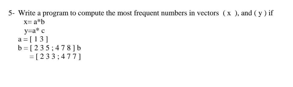 5- Write a program to compute the most frequent numbers in vectors (x), and (y) if
X= a*b
y=a* c
a = [13]
b=[235; 478] b
= [233;477]