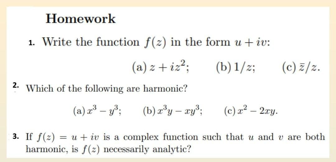 2.
Homework
1. Write the function f(z) in the form u + iv:
(a) z + iz²;
(b) 1/2;
Which of the following are harmonic?
(a) x³ – y³; (b) x³y - xy³;
(c) z/z.
(c) x² - 2xy.
3. If f(z)
= u + iv is a complex function such that u and v are both
harmonic, is f(z) necessarily analytic?