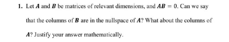 1. Let A and B be matrices of relevant dimensions, and AB = 0. Can we say
that the columns of B are in the nullspace of A? What about the columns of
A? Justify your answer mathematically.