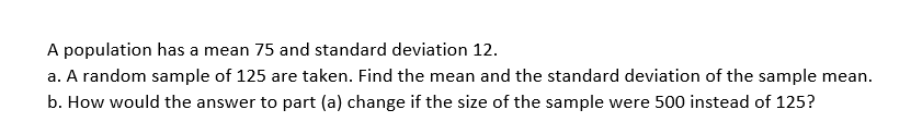 A population has a mean 75 and standard deviation 12.
a. A random sample of 125 are taken. Find the mean and the standard deviation of the sample mean.
b. How would the answer to part (a) change if the size of the sample were 500 instead of 125?
