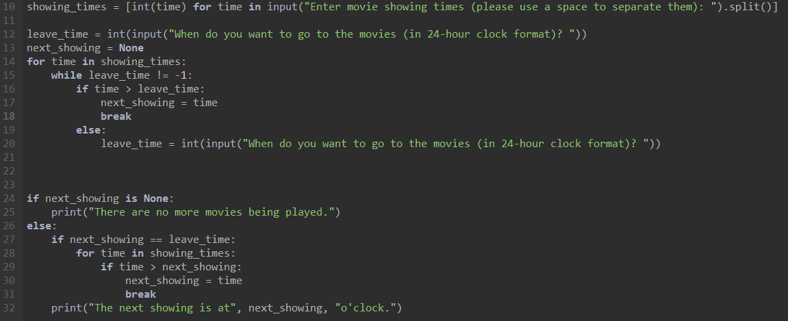 10 showing_times = [int(time) for time in input("Enter movie showing times (please use a space to separate them): ").split()]
11
12 leave_time = int(input("When do you want to go to the movies (in 24-hour clock format)? "))
13 next_showing = None
14 for time in showing_times:
15
while leave_time != -1:
16
if time> leave_time:
next showing = time
break
leave_time = int(input("When do you want to go to the movies (in 24-hour clock format)? "))
17
18
19
20
21
22
23
24 if next_showing is None:
25
26 else:
27
28
29
30
31
32
else:
print("There are no more movies being played.")
if next_showing == leave_time:
for time in showing_times:
if time > next_showing:
next_showing = time
break
print("The next showing is at", next_showing, "o'clock.")