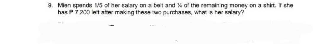 9. Mien spends 1/5 of her salary on a belt and of the remaining money on a shirt. If she
has P 7,200 left after making these two purchases, what is her salary?
