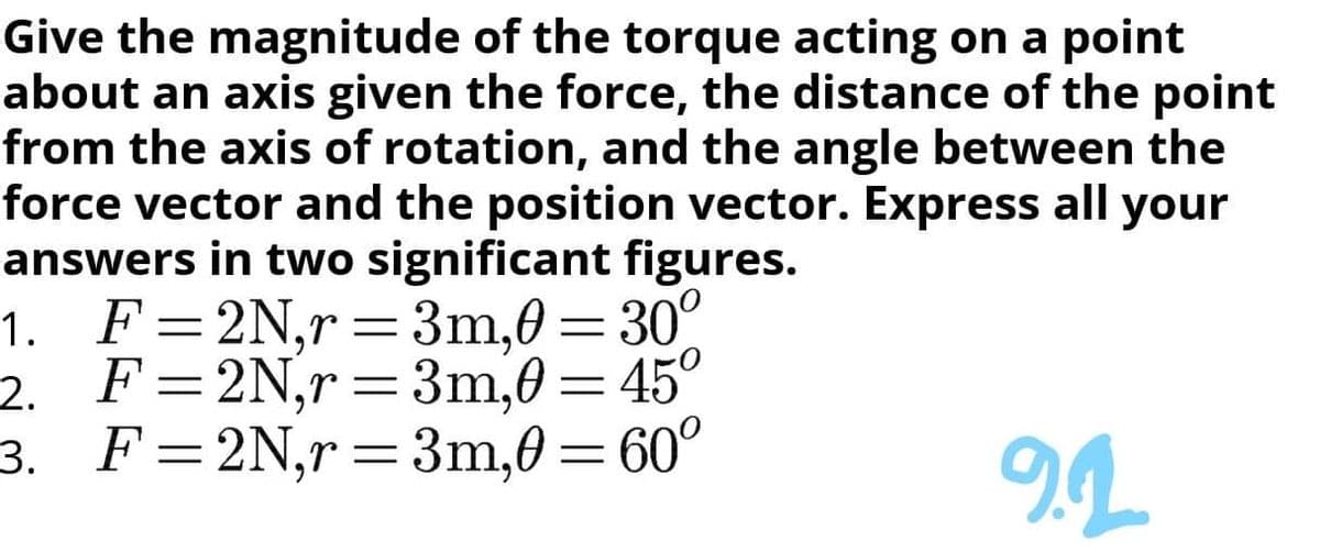 Give the magnitude of the torque acting on a point
about an axis given the force, the distance of the point
from the axis of rotation, and the angle between the
force vector and the position vector. Express all your
answers in two significant figures.
1. F=2N,r=3m,0= 30°
2. F=2N,r=3m,0=45°
3. F=2N,r=3m,0 =60°
