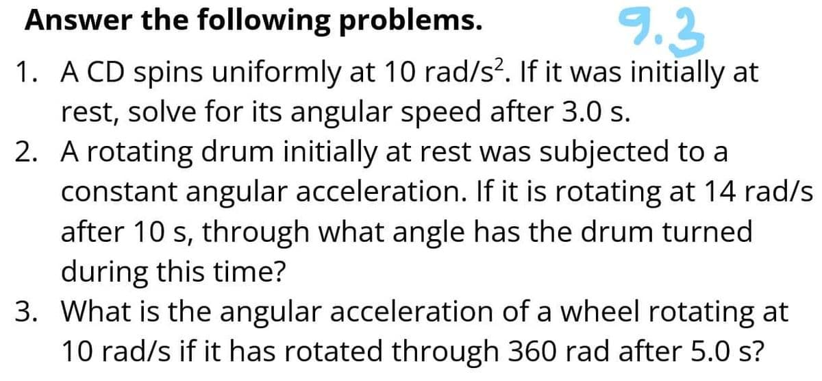 Answer the following problems.
9.3
1. A CD spins uniformly at 10 rad/s?. If it was initially at
rest, solve for its angular speed after 3.0 s.
2. A rotating drum initially at rest was subjected to a
constant angular acceleration. If it is rotating at 14 rad/s
after 10 s, through what angle has the drum turned
during this time?
3. What is the angular acceleration of a wheel rotating at
10 rad/s if it has rotated through 360 rad after 5.0 s?
