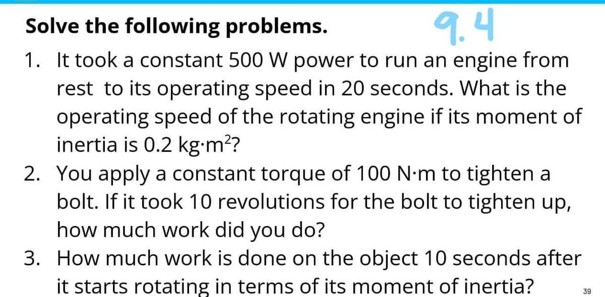 Solve the following problems.
9.4
1. It took a constant 500 W power to run an engine from
rest to its operating speed in 20 seconds. What is the
operating speed of the rotating engine if its moment of
inertia is 0.2 kg•m?
2. You apply a constant torque of 100 N-m to tighten a
bolt. If it took 10 revolutions for the bolt to tighten up,
how much work did you do?
3. How much work is done on the object 10 seconds after
it starts rotating in terms of its moment of inertia?
39
