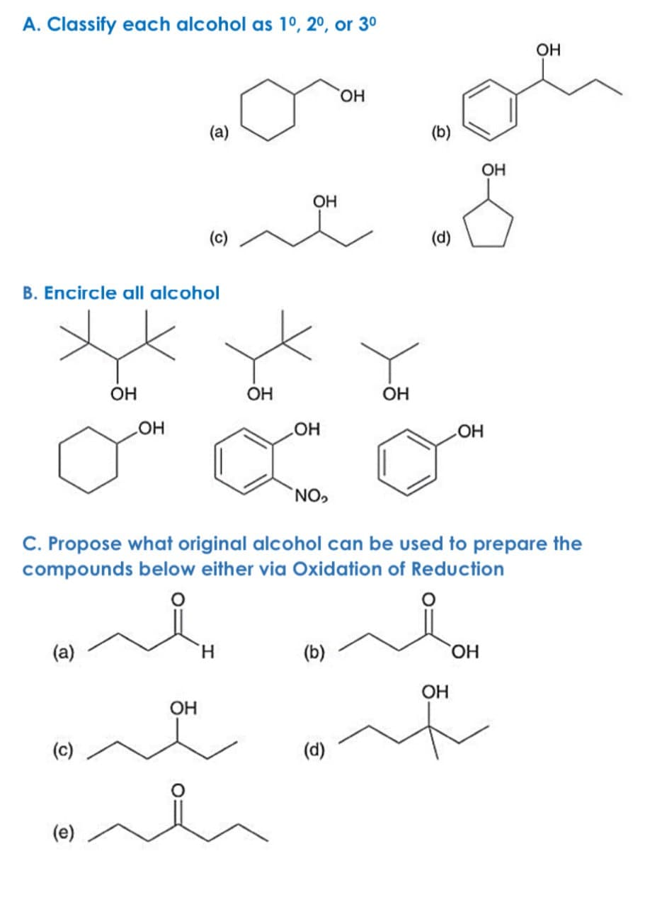 A. Classify each alcohol as 1º, 2º, or 3º
(a)
OH
(b)
OH
(c)
B. Encircle all alcohol
OH
OH
(d)
OH
OH
LOH
LOH
OH
OH
NO,
C. Propose what original alcohol can be used to prepare the
compounds below either via Oxidation of Reduction
མ། ིི
(a)
H
(b)
OH
OH
OH
(၁)
(e)
(d)