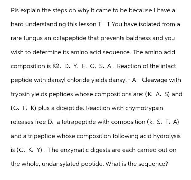 Pls explain the steps on why it came to be because I have a
hard understanding this lesson T - T You have isolated from a
rare fungus an octapeptide that prevents baldness and you
wish to determine its amino acid sequence. The amino acid
composition is K2, D, Y, F, G, S. A. Reaction of the intact
peptide with dansyl chloride yields dansyl - A. Cleavage with
trypsin yields peptides whose compositions are: (K, A, S) and
(G, F, K) plus a dipeptide. Reaction with chymotrypsin
releases free D, a tetrapeptide with composition (k, S, F. A)
and a tripeptide whose composition following acid hydrolysis
is (G, K, Y). The enzymatic digests are each carried out on
the whole, undansylated peptide. What is the sequence?