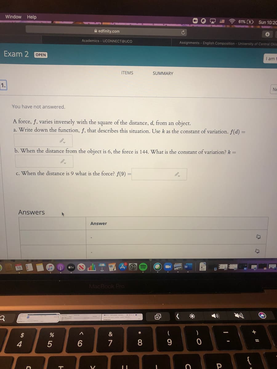Window Help
A 61% (4) Sun 10:2C
A edfinity.com
Academics - UCONNECT@UCo
Assignments - English Composition - University of Central Oklm
Exam 2
OPEN
I am
ITEMS
SUMMARY
1.
Ne
You have not answered.
A force, f, varies inversely with the square of the distance, d, from an object.
a. Write down the function, f, that describes this situation. Use k as the constant of variation. f(d) =
b. When the distance from the object is 6, the force is 144. What is the constant of variation? k =
c. When the distance is 9 what is the force? f(9) =
Answers
Answer
itv
MacBook Pro
*
24
&
4
6.
7
8.
P
* 00
