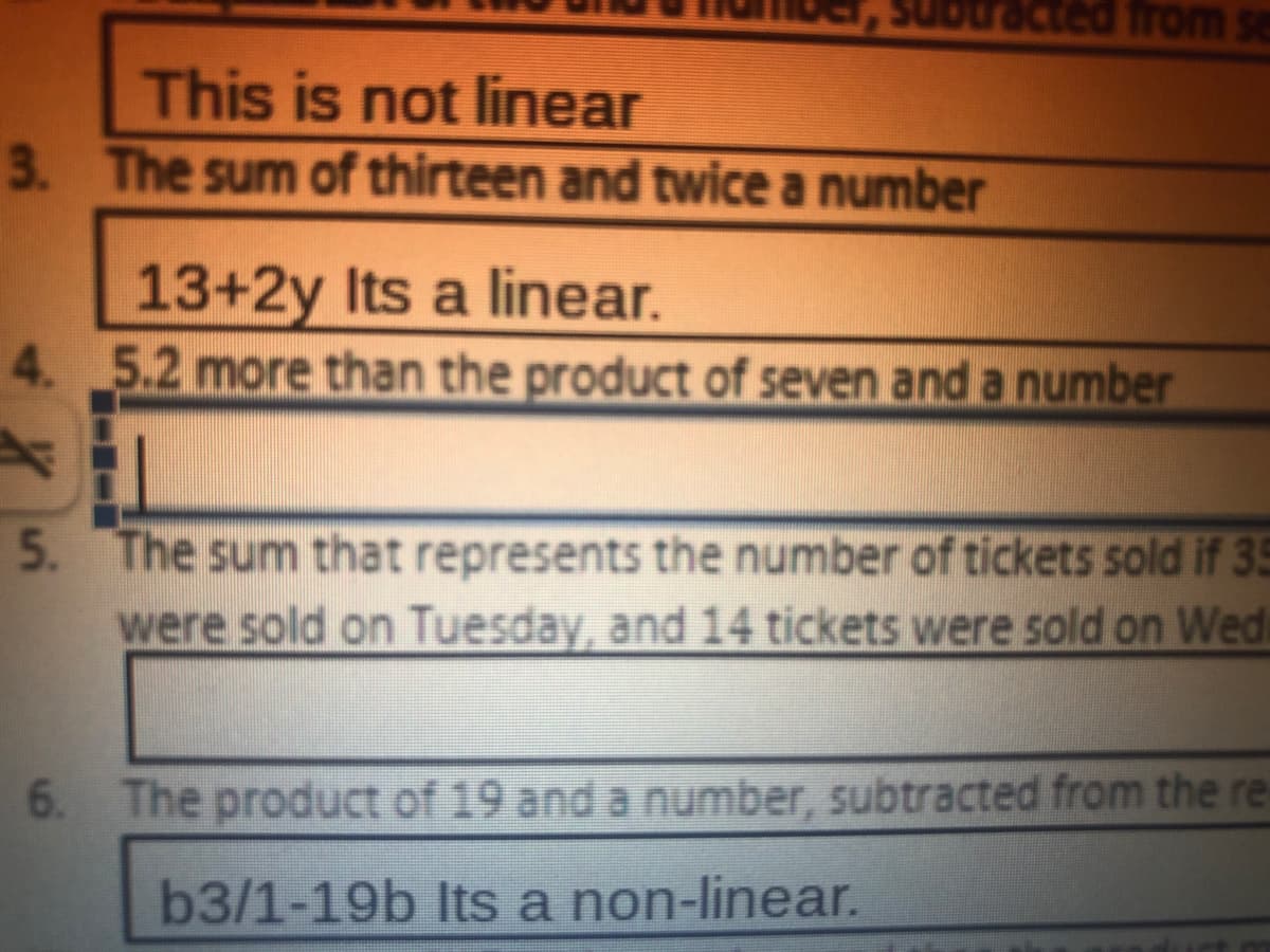 cted from se
This is not linear
3. The sum of thirteen and twice a number
13+2y Its a linear.
4. 5.2 more than the product of seven and a number
5. The sum that represents the number of tickets sold if 35
were sold on Tuesday, and 14 tickets were sold on Wed
6. The product of 19 and a number, subtracted from the re
b3/1-19b Its a non-linear.
