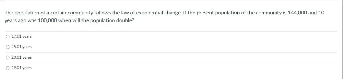 The population of a certain community follows the law of exponential change. If the present population of the community is 144,000 and 10
years ago was 100,000 when will the population double?
O 17.01 years
O 25.01 years
O 23.01 yeras
O 19.01 years
