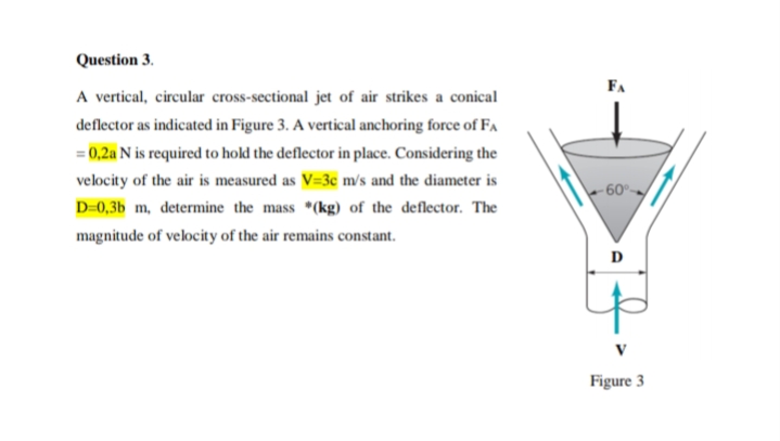 Question 3.
FA
A vertical, circular cross-sectional jet of air strikes a conical
deflector as indicated in Figure 3. A vertical anchoring force of FA
= 0,2a N is required to hold the deflector in place. Considering the
velocity of the air is measured as V=3c m/s and the diameter is
•09-
D-0,3b m, determine the mass *(kg) of the deflector. The
magnitude of velocity of the air remains constant.
D
Figure 3
