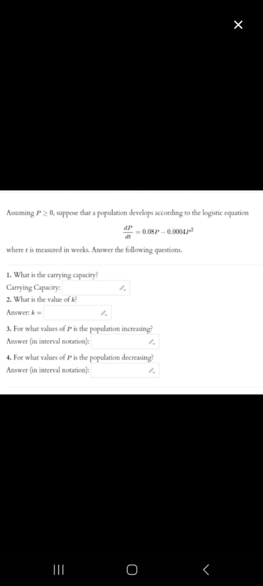 Assuming P > 0, suppose that a population develops according to the logistic equation
= 0.08P-0.0004p²
where t is measured in weeks. Answer the following questions.
1. What is the carrying capacity?
Carrying Capacity:
2. What is the value of k?
Answer: k =
dP
dt
1.
1.
3. For what values of P is the population increasing?
Answer (in interval notation):
|||
4. For what values of P is the population decreasing?
Answer (in interval notation):
×
O