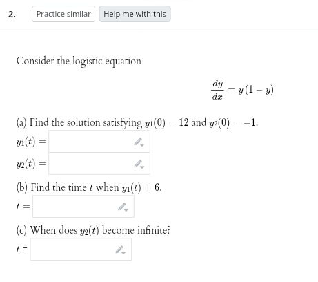 2.
Practice similar Help me with this
Consider the logistic equation
(b) Find the time t when yi(t) = 6.
t =
(a) Find the solution satisfying yı(0) = 12 and y2(0) = -1.
1(t) =
y2(t) =
dy
dx
(c) When does 32(t) become infinite?
t =
= y(1-y)