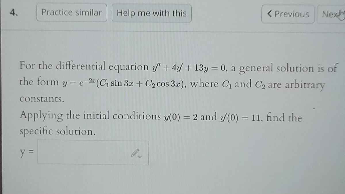 4.
Practice similar
Help me with this
< Previous Nex
For the differential equation y" + 4y + 13y = 0, a general solution is of
the form y=e-2 (C₁ sin 3x + C₂ cos 3x), where C₁ and C₂ are arbitrary
constants.
Applying the initial conditions y(0) = 2 and y/(0) = 11, find the
specific solution.
y =
S