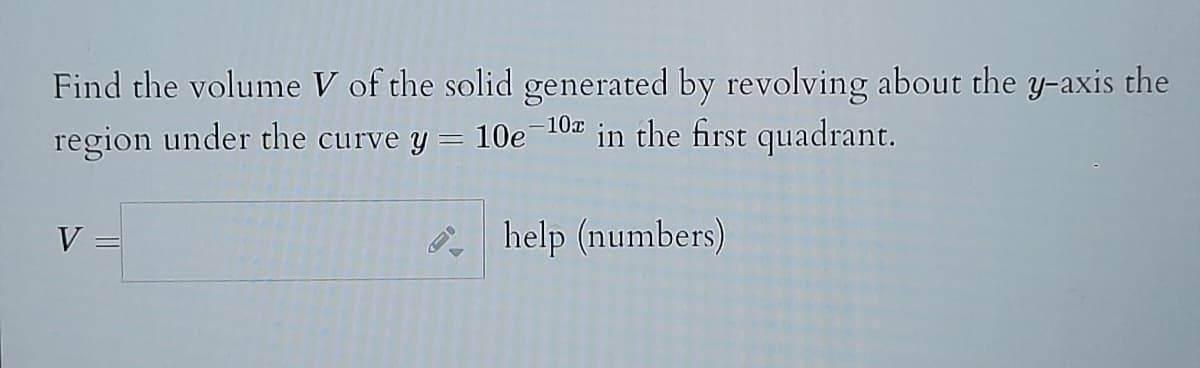 Find the volume V of the solid generated by revolving about the y-axis the
region under the curve y = 10e-10 in the first quadrant.
help (numbers)
V