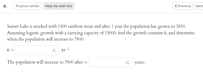 6.
Practice similar Help me with this
< Previous
Sunset Lake is stocked with 1500 rainbow trout and after 1 year the population has grown to 3850.
Assuming logistic growth with a carrying capacity of 15000, find the growth constant k, and determine
when the population will increase to 7800.
k=
yr-1
The population will increase to 7800 after
years.
Next