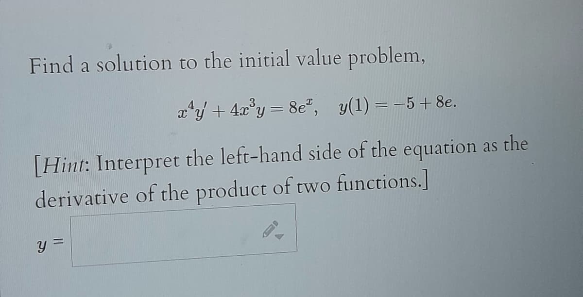 Find a solution to the initial value problem,
x²y + 4x³y = 8e², y(1) = -5 + 8e.
[Hint: Interpret the left-hand side of the equation as the
derivative of the product of two functions.]
y =
0