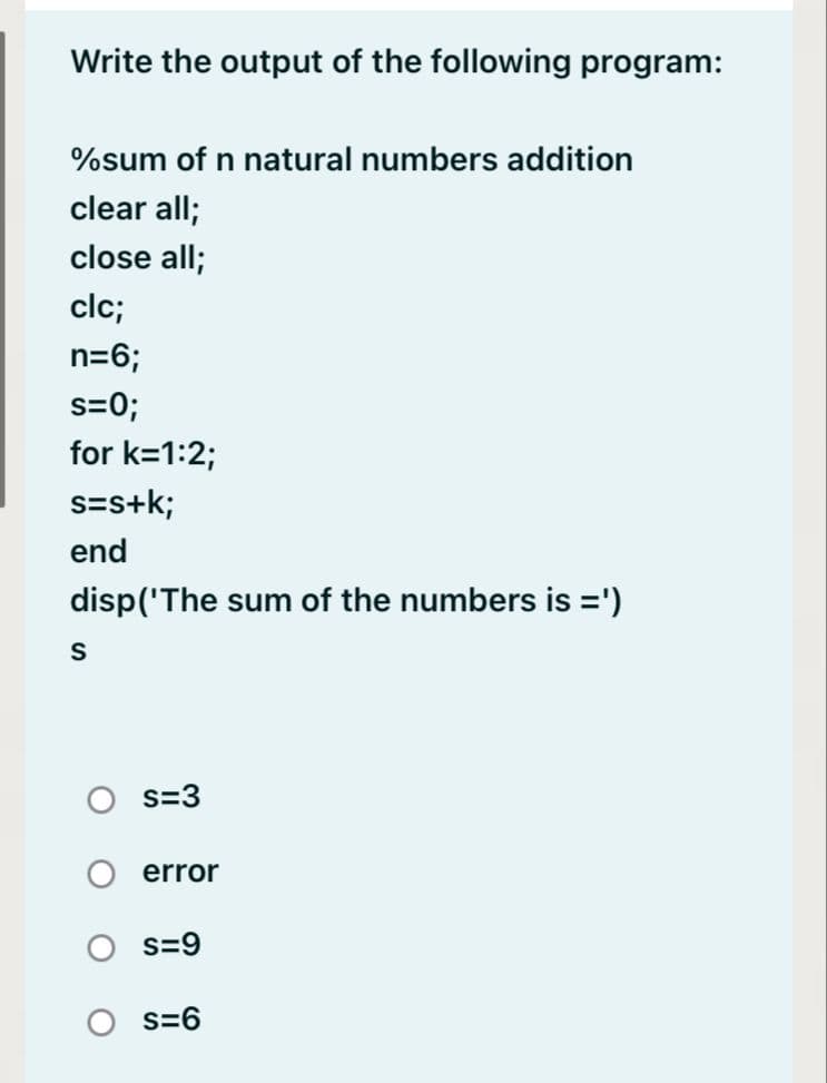 Write the output of the following program:
%sum of n natural numbers addition
clear all;
close all;
clc;
n=6;
s=0;
for k=1:2;
s=s+k;
end
disp('The sum of the numbers is =')
s=3
error
s=9
O s=6
