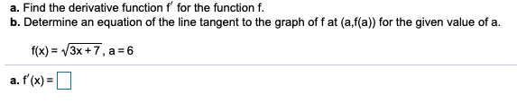 a. Find the derivative function f' for the function f.
b. Determine an equation of the line tangent to the graph of f at (a,f(a)) for the given value of a.
f(x) = V3x +7, a = 6
a. f'(x) =
