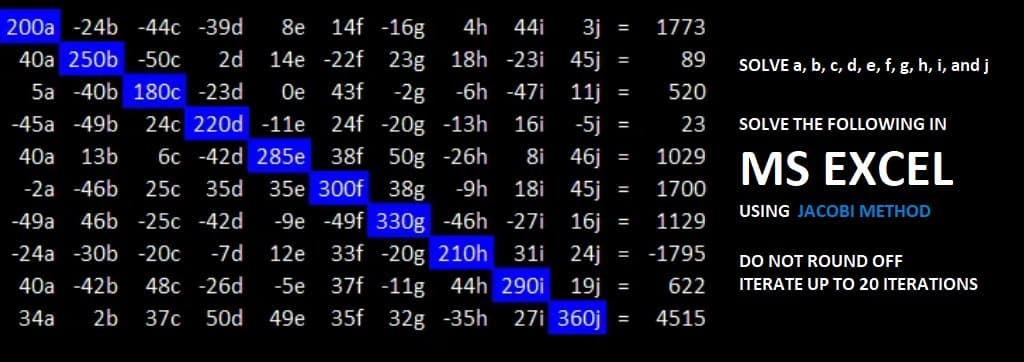 14f -16g
4h
200a -24b -44c -39d 8e
44i 3j
40a 250b -50c 2d 14e -22f 23g 18h -23i 45j
5a -40b 180c -23d Oe 43f -2g -6h -47i 11j
-45a-49b 24c 220d -11e 24f -20g -13h 16i -5j =
40a 13b 6c -42d 285e 38f 50g -26h 8i 46j
-2a -46b 25c 35d 35e 300f 38g -9h
-49a 46b -25c -42d -9e -49f 330g -46h -27i
33f -20g 210h 31i
37f -11g 44h 290i 19j
35f 32g -35h 27i 360j
18i
45j
16j
24j =
-24a -30b -20c -7d 12e
40a -42b 48c -26d -5e
34a 2b 37c 50d 49e
=
=
=
=
SOLVE THE FOLLOWING IN
1029 MS EXCEL
1700
USING JACOBI METHOD
1129
-1795
622
= 4515
=
=
1773
89
520
23
=
SOLVE a, b, c, d, e, f, g, h, i, and j
DO NOT ROUND OFF
ITERATE UP TO 20 ITERATIONS