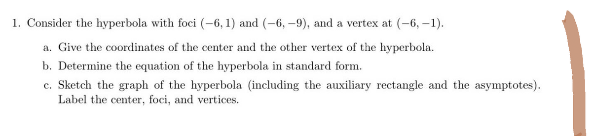 1. Consider the hyperbola with foci (-6, 1) and (-6, -9), and a vertex at (-6, -1).
a. Give the coordinates of the center and the other vertex of the hyperbola.
b. Determine the equation of the hyperbola in standard form.
c. Sketch the graph of the hyperbola (including the auxiliary rectangle and the asymptotes).
Label the center, foci, and vertices.