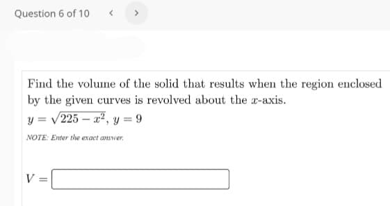Question 6 of 10
Find the volume of the solid that results when the region enclosed
by the given curves is revolved about the a-axis.
y = v225 – x², y = 9
NOTE: Enter the exact answer.
V =

