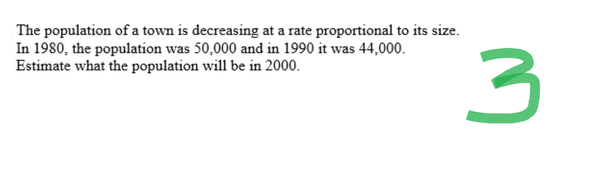 The population of a town is decreasing at a rate proportional to its size.
In 1980, the population was 50,000 and in 1990 it was 44,000.
Estimate what the population will be in 2000.
3