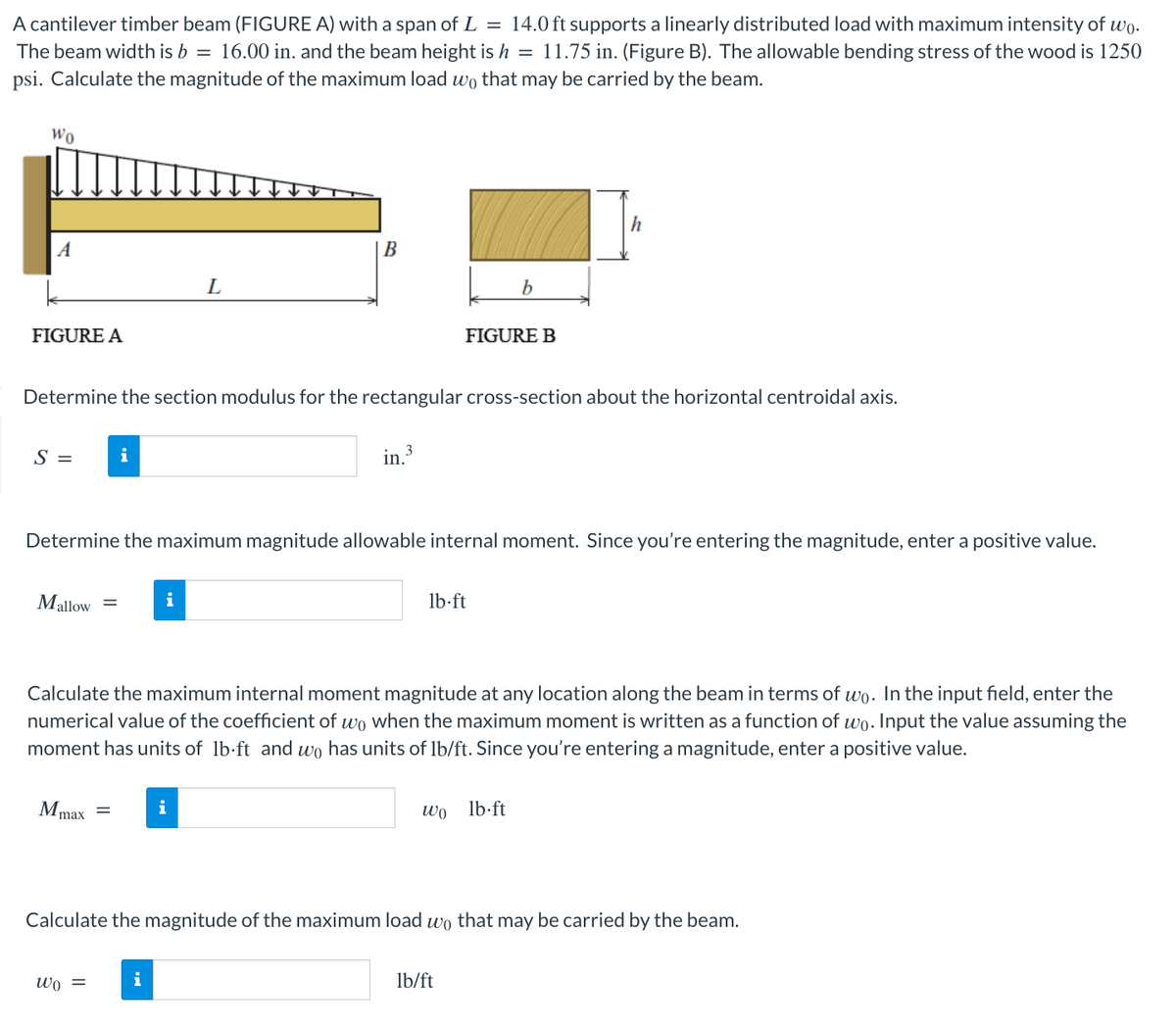 A cantilever timber beam (FIGURE A) with a span of L = 14.0 ft supports a linearly distributed load with maximum intensity of wo.
The beam width is b = 16.00 in. and the beam height is h = 11.75 in. (Figure B). The allowable bending stress of the wood is 1250
psi. Calculate the magnitude of the maximum load wo that may be carried by the beam.
Wo
A
FIGURE A
S =
Mallow
Determine the section modulus for the rectangular cross-section about the horizontal centroidal axis.
in 3
Mmax
i
=
wo =
Determine the maximum magnitude allowable internal moment. Since you're entering the magnitude, enter a positive value.
L
i
B
i
i
Calculate the maximum internal moment magnitude at any location along the beam in terms of wo. In the input field, enter the
numerical value of the coefficient of wo when the maximum moment is written as a function of wo. Input the value assuming the
moment has units of lb-ft and wo has units of lb/ft. Since you're entering a magnitude, enter a positive value.
FIGURE B
b
lb-ft
h
wo lb-ft
Calculate the magnitude of the maximum load wo that may be carried by the beam.
lb/ft