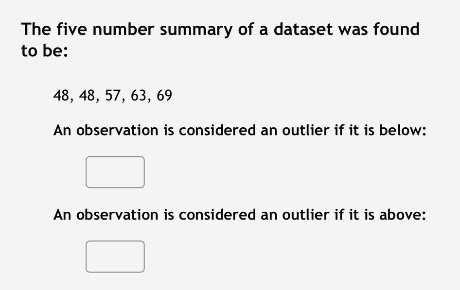 The five number summary of a dataset was found
to be:
48, 48, 57, 63, 69
An observation is considered an outlier if it is below:
An observation is considered an outlier if it is above: