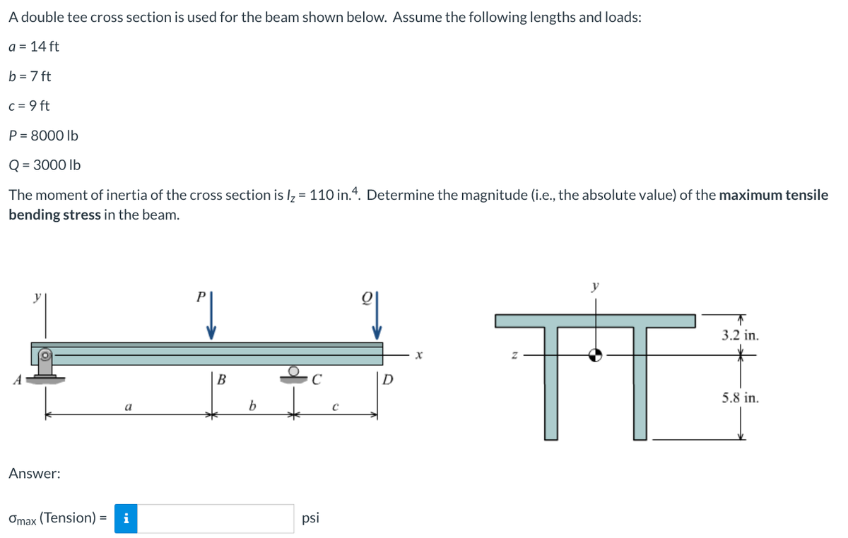 A
double tee cross section is used for the beam shown below. Assume the following lengths and loads:
a = 14 ft
b = 7 ft
c = 9 ft
P = 8000 lb
Q=
=
3000 lb
The moment of inertia of the cross section is l₂ = 110 in.4. Determine the magnitude (i.e., the absolute value) of the maximum tensile
bending stress in the beam.
Answer:
a
Omax (Tension) = i
P
V
B
b
C
psi
C
q
x
TT
↑
3.2 in.
5.8 in.