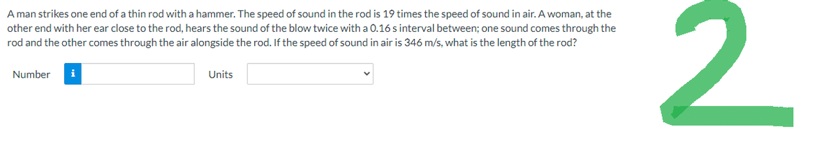 A man strikes one end of a thin rod with a hammer. The speed of sound in the rod is 19 times the speed of sound in air. A woman, at the
other end with her ear close to the rod, hears the sound of the blow twice with a 0.16 s interval between; one sound comes through the
rod and the other comes through the air alongside the rod. If the speed of sound in air is 346 m/s, what is the length of the rod?
Number
i
Units
2