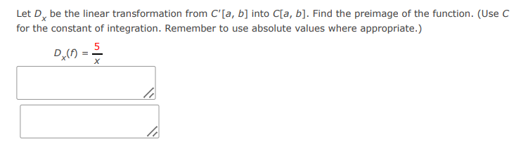 Let Dx be the linear transformation from C'[a, b] into C[a, b]. Find the preimage of the function. (Use C
for the constant of integration. Remember to use absolute values where appropriate.)
Dx(A)
5
==
X
li
40