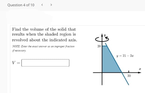 Question 4 of 10
Find the volume of the solid that
results when the shaded region is
revolved about the indicated axis.
NOTE: Enter the exact answer as an improper fraction
20
f necessary.
y = 21 – 2x
V =
20
