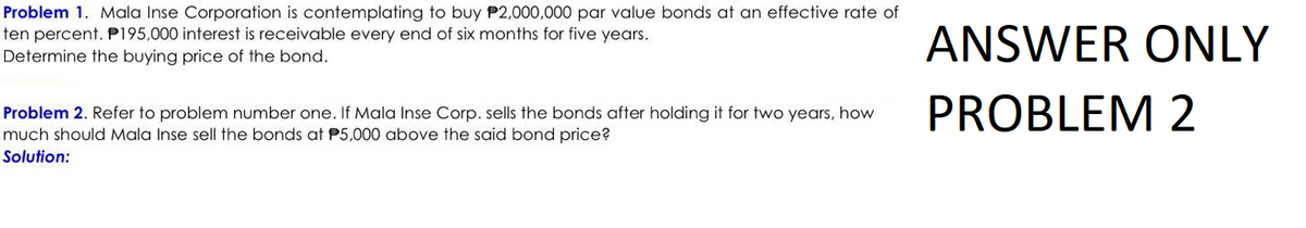 Problem 1. Mala Inse Corporation is contemplating to buy P2,000,000 par value bonds at an effective rate of
ten percent. P195,000 interest is receivable every end of six months for five years.
Determine the buying price of the bond.
Problem 2. Refer to problem number one. If Mala Inse Corp. sells the bonds after holding it for two years, how
much should Mala Inse sell the bonds at P5,000 above the said bond price?
Solution:
ANSWER ONLY
PROBLEM 2