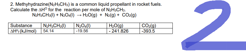 2. Methyhydrazine (N₂H3CH3) is a common liquid propellant in rocket fuels.
Calculate the AHO for the reaction per mole of N2H3CH3.
N2H3CH3(1) + N2O4(1)→ H₂O(g) + N2(g) + CO₂(g)
N₂H3CH3(1)
Substance
AH% (kJ/mol) 54.14
N₂O4(1)
-19.56
H₂O(g)
- 241.826
CO₂(g)
-393.5
2