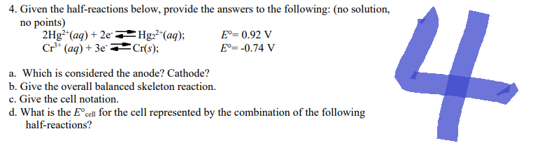 4. Given the half-reactions below, provide the answers to the following: (no solution,
no points)
2Hg²+ (aq) + 2eHg₂²+ (aq);
Cr(s);
Cr³+ (aq) + 3e
a. Which is considered the anode? Cathode?
b. Give the overall balanced skeleton reaction.
c. Give the cell notation.
Eº= 0.92 V
E°= -0.74 V
d. What is the Eºcell for the cell represented by the combination of the following
half-reactions?
4