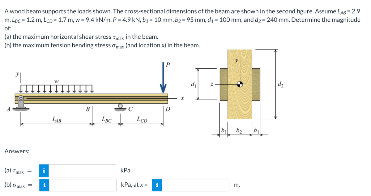 A wood beam supports the loads shown. The cross-sectional dimensions of the beam are shown in the second figure. Assume LAB = 2.9
m, LBC = 1.2 m, LCD= 1.7 m, w = 9.4 kN/m, P = 4.9 kN, b₁ = 10 mm, b₂ = 95 mm, d₁ = 100 mm, and d₂ = 240 mm. Determine the magnitude
of:
(a) the maximum horizontal shear stress Tmax in the beam.
(b) the maximum tension bending stress omax (and location x) in the beam.
"|
Answers:
(a) Tmax =
(b) o max
=
i
i
W
LAB
B
LBC
kPa.
LCD
kPa, at x =
i
P
d₁
IT
d₂
b₁ b₂
m.
b